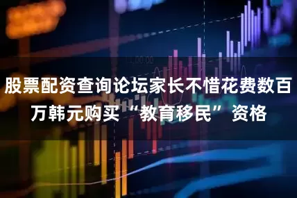 股票配资查询论坛家长不惜花费数百万韩元购买 “教育移民” 资格