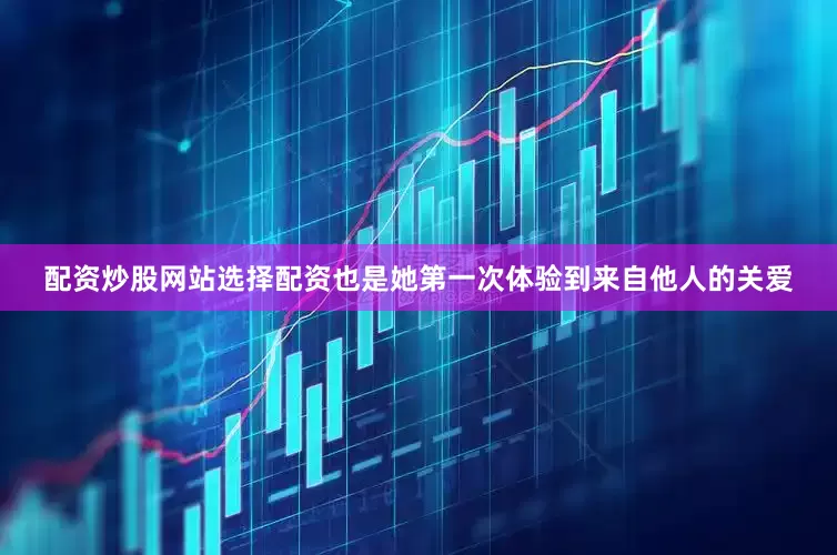 配资炒股网站选择配资也是她第一次体验到来自他人的关爱