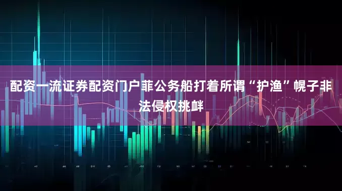 配资一流证券配资门户菲公务船打着所谓“护渔”幌子非法侵权挑衅