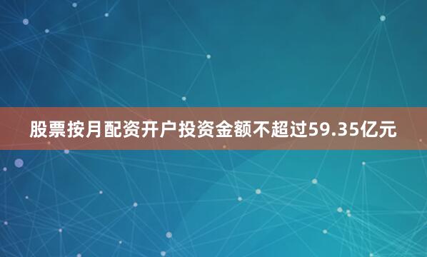 股票按月配资开户投资金额不超过59.35亿元