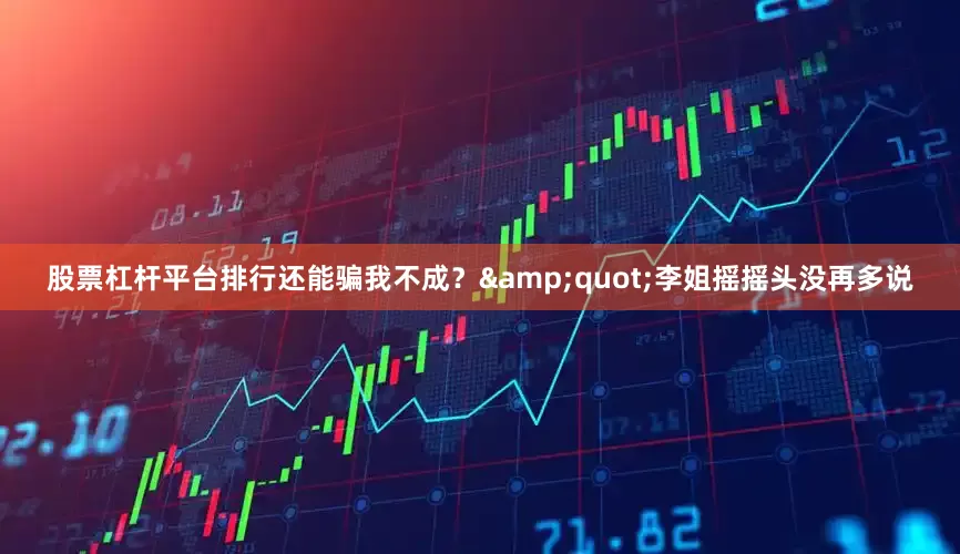 股票杠杆平台排行还能骗我不成？&quot;李姐摇摇头没再多说