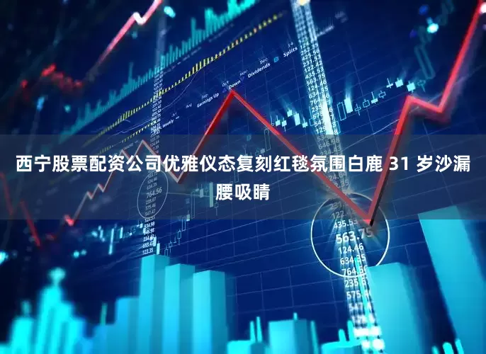 西宁股票配资公司优雅仪态复刻红毯氛围白鹿 31 岁沙漏腰吸睛