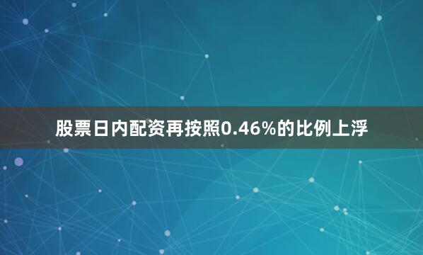 股票日内配资再按照0.46%的比例上浮