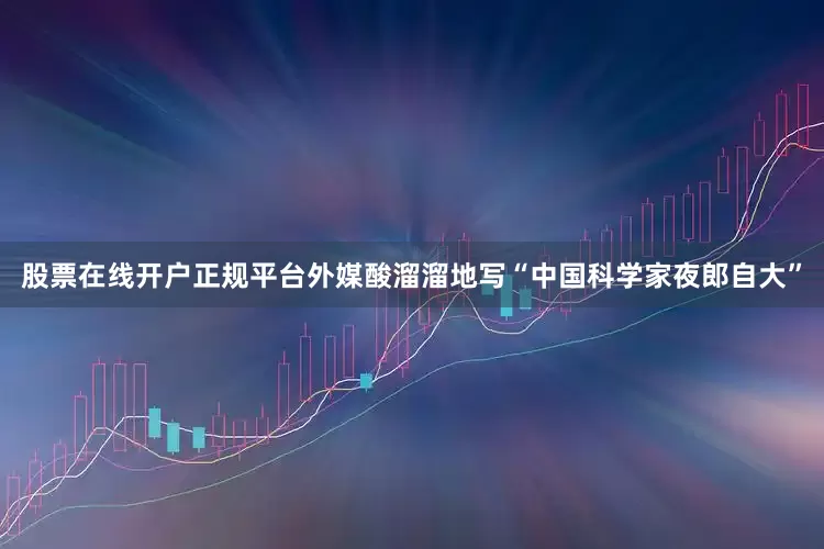 股票在线开户正规平台外媒酸溜溜地写“中国科学家夜郎自大”