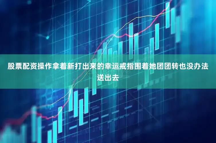 股票配资操作拿着新打出来的幸运戒指围着她团团转也没办法送出去